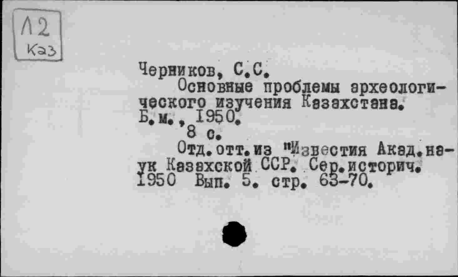 ﻿Черников, С.С,
Основные проблемы археологического изучения Казахстана.
Б.м., 1950,
8 с.
Отд, отт.из "Известия Акад.нЭ' ук Казахской ССР. Сер.историч. 1950 Вып. 5. стр. 63-70,